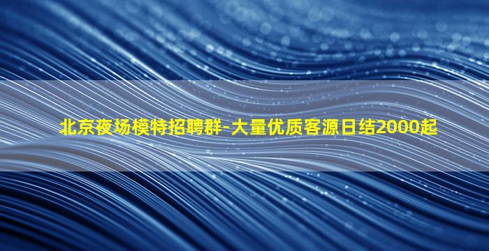 北京夜场模特招聘群-大量优质客源日结2000起